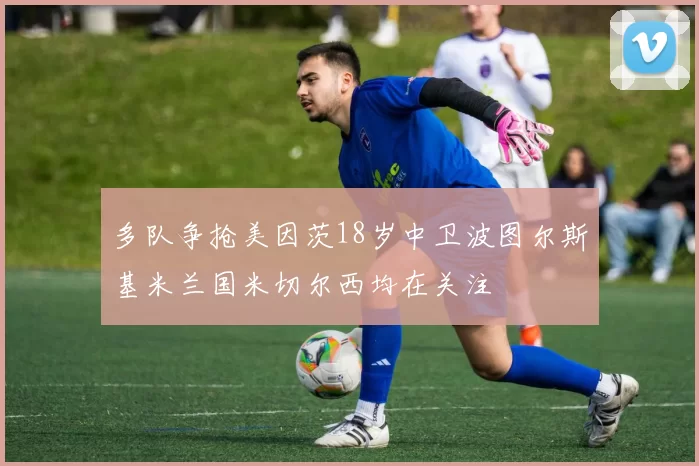 多队争抢美因茨18岁中卫波图尔斯基米兰国米切尔西均在关注