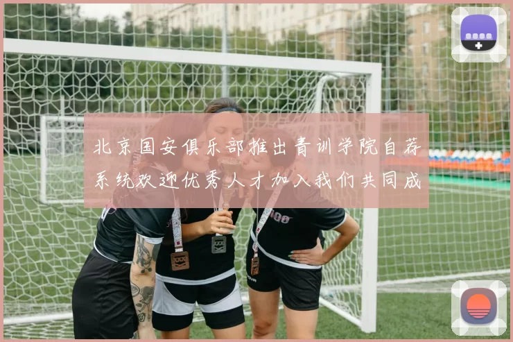 北京国安俱乐部推出青训学院自荐系统欢迎优秀人才加入我们共同成长