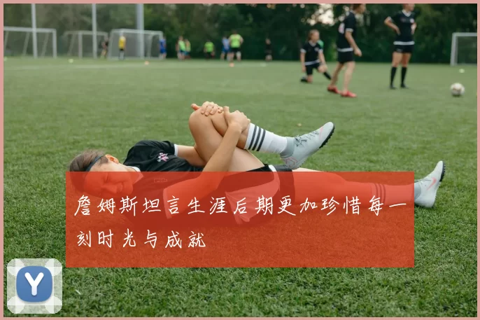 詹姆斯坦言生涯后期更加珍惜每一刻时光与成就