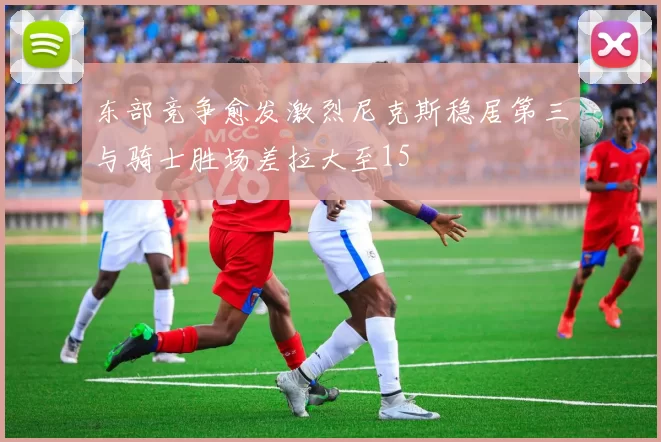 东部竞争愈发激烈尼克斯稳居第三与骑士胜场差拉大至15