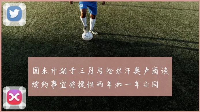 国米计划于三月与恰尔汗奥卢商谈续约事宜将提供两年加一年合同