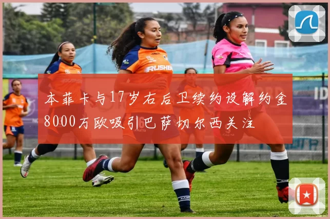 本菲卡与17岁右后卫续约设解约金8000万欧吸引巴萨切尔西关注