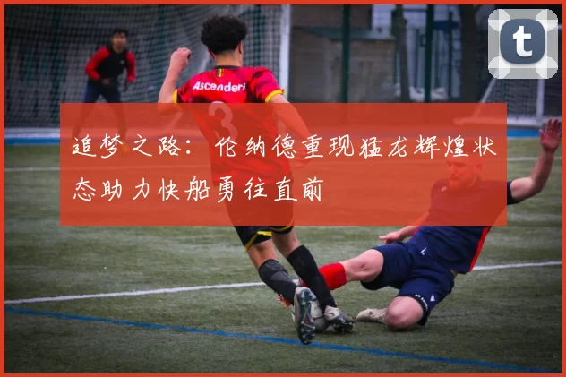 追梦之路：伦纳德重现猛龙辉煌状态助力快船勇往直前
