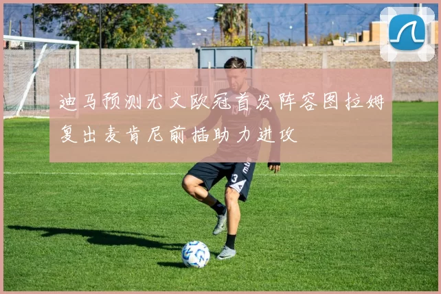 迪马预测尤文欧冠首发阵容图拉姆复出麦肯尼前插助力进攻