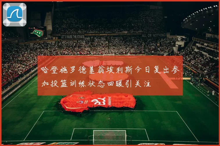 哈登施罗德基翁埃利斯今日复出参加投篮训练状态回暖引关注