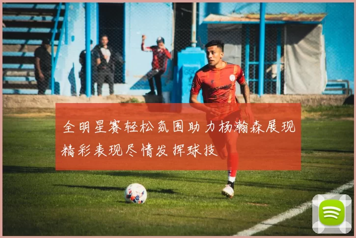 全明星赛轻松氛围助力杨瀚森展现精彩表现尽情发挥球技