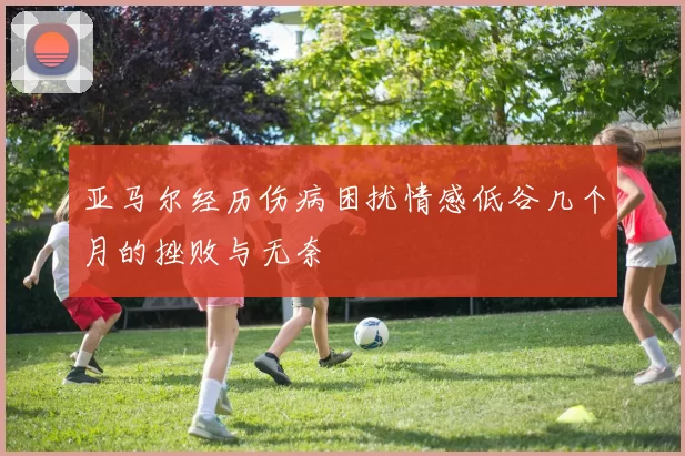 亚马尔经历伤病困扰情感低谷几个月的挫败与无奈