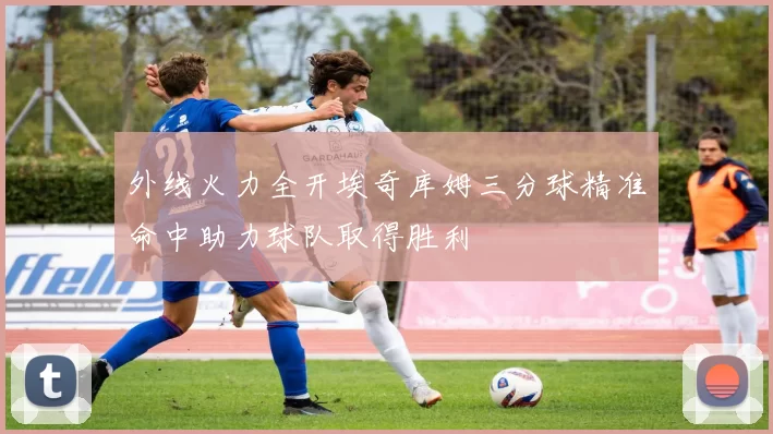 外线火力全开埃奇库姆三分球精准命中助力球队取得胜利