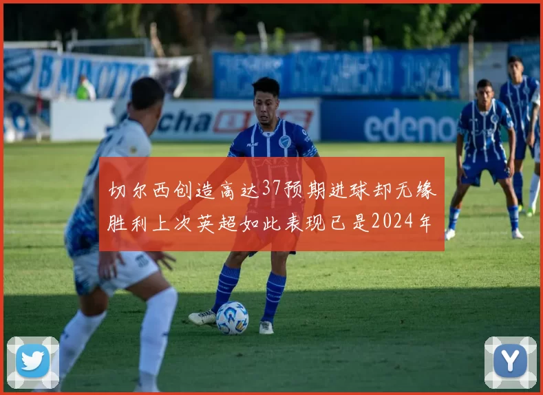 切尔西创造高达37预期进球却无缘胜利上次英超如此表现已是2024年3月