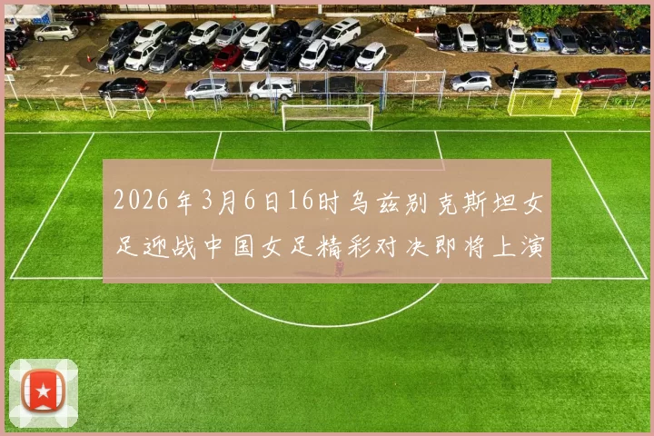 2026年3月6日16时乌兹别克斯坦女足迎战中国女足精彩对决即将上演