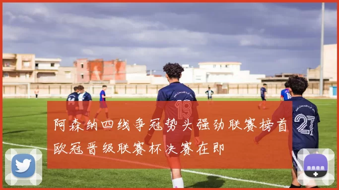 阿森纳四线争冠势头强劲联赛榜首欧冠晋级联赛杯决赛在即