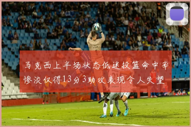 马克西上半场状态低迷投篮命中率惨淡仅得13分3助攻表现令人失望