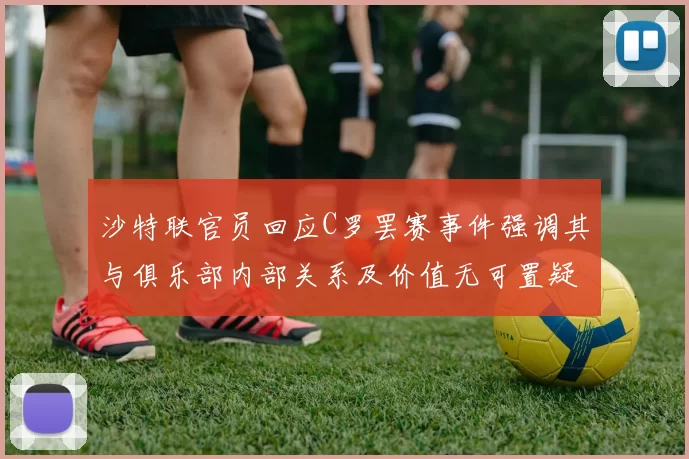沙特联官员回应C罗罢赛事件强调其与俱乐部内部关系及价值无可置疑