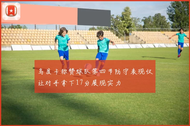 乌度卡称赞球队第四节防守表现仅让对手拿下17分展现实力
