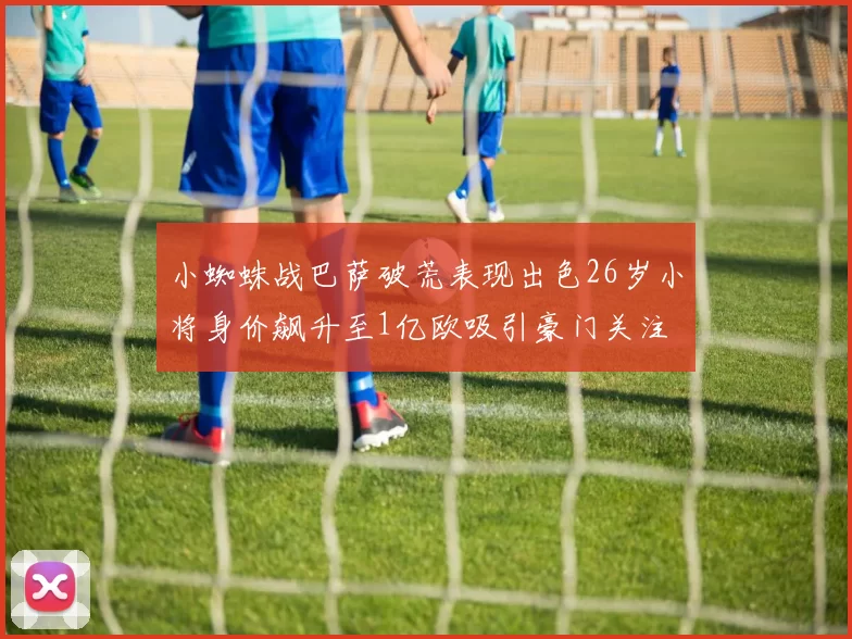 小蜘蛛战巴萨破荒表现出色26岁小将身价飙升至1亿欧吸引豪门关注