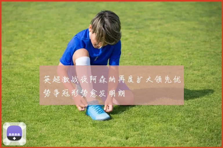 英超激战夜阿森纳再度扩大领先优势争冠形势愈发明朗