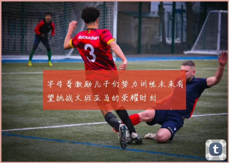 字母哥激励儿子们努力训练未来有望挑战文班亚马的荣耀时刻