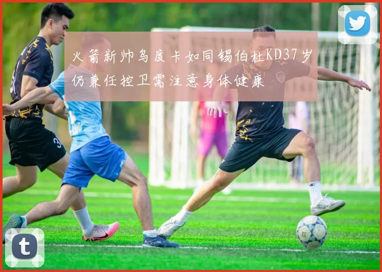 火箭新帅乌度卡如同锡伯杜KD37岁仍兼任控卫需注意身体健康