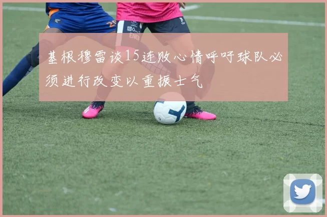 基根穆雷谈15连败心情呼吁球队必须进行改变以重振士气