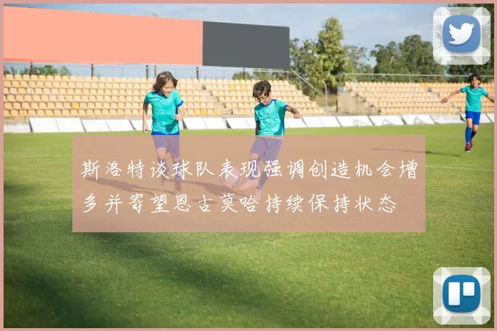 斯洛特谈球队表现强调创造机会增多并寄望恩古莫哈持续保持状态
