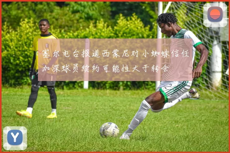 塞尔电台报道西蒙尼对小蜘蛛信任加深球员续约可能性大于转会